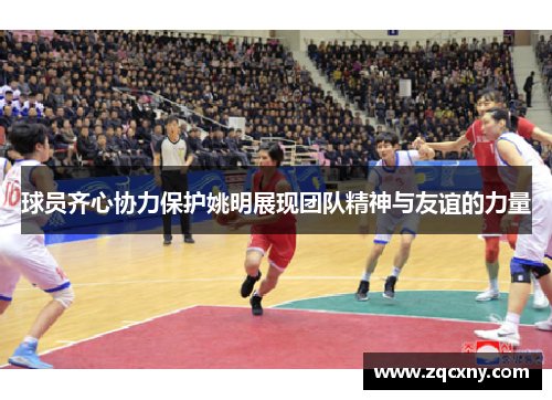 球员齐心协力保护姚明展现团队精神与友谊的力量
