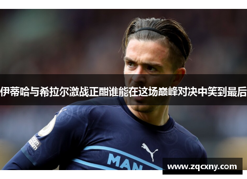 伊蒂哈与希拉尔激战正酣谁能在这场巅峰对决中笑到最后