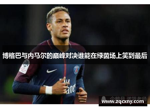 博格巴与内马尔的巅峰对决谁能在绿茵场上笑到最后